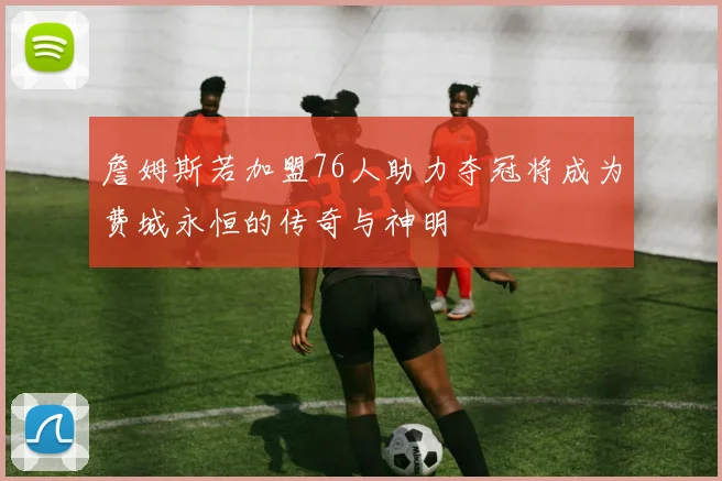 詹姆斯若加盟76人助力夺冠将成为费城永恒的传奇与神明